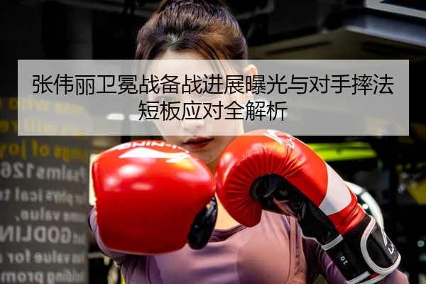 张伟丽卫冕战备战进展曝光与对手摔法短板应对全解析