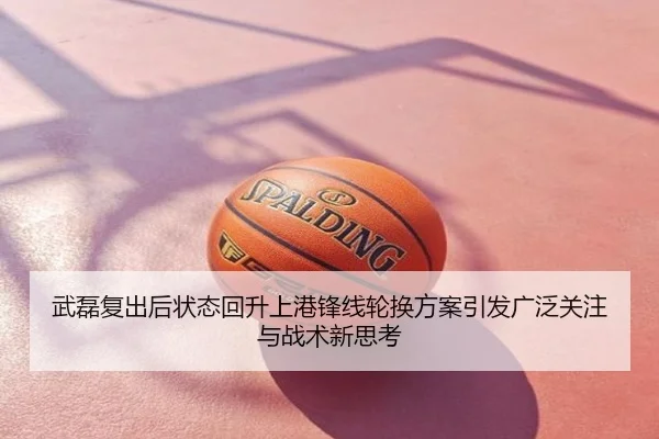 武磊复出后状态回升上港锋线轮换方案引发广泛关注与战术新思考