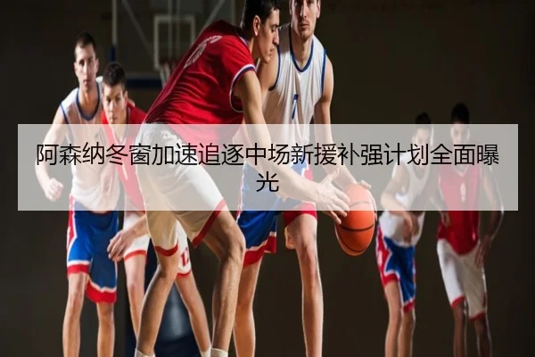 阿森纳冬窗加速追逐中场新援补强计划全面曝光