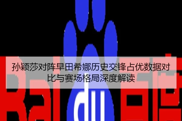 孙颖莎对阵早田希娜历史交锋占优数据对比与赛场格局深度解读