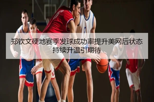 郑钦文硬地赛季发球成功率提升美网后状态持续升温引期待